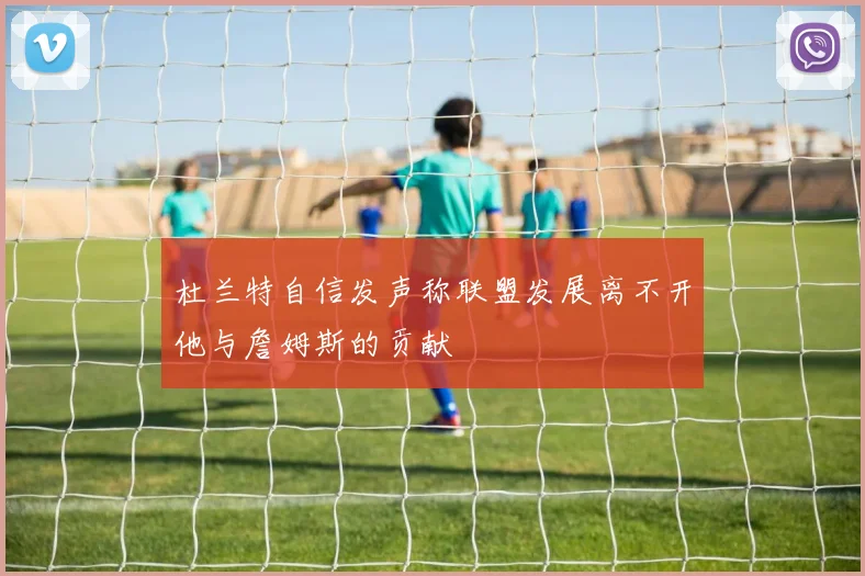 杜兰特自信发声称联盟发展离不开他与詹姆斯的贡献