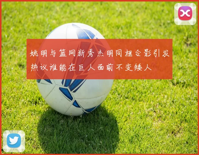 姚明与篮网新秀杰明同框合影引发热议谁能在巨人面前不变矮人