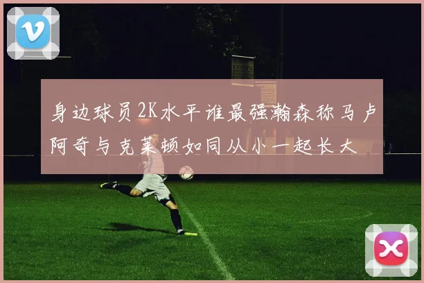 身边球员2K水平谁最强瀚森称马卢阿奇与克莱顿如同从小一起长大