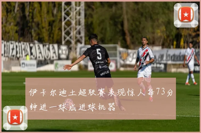 伊卡尔迪土超联赛表现惊人每73分钟进一球成进球机器