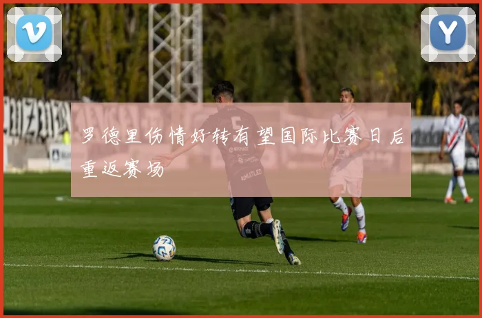 罗德里伤情好转有望国际比赛日后重返赛场