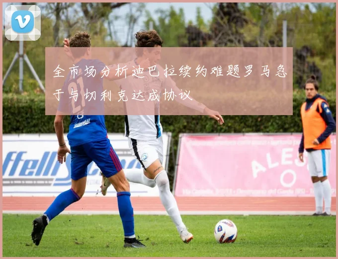 全市场分析迪巴拉续约难题罗马急于与切利克达成协议
