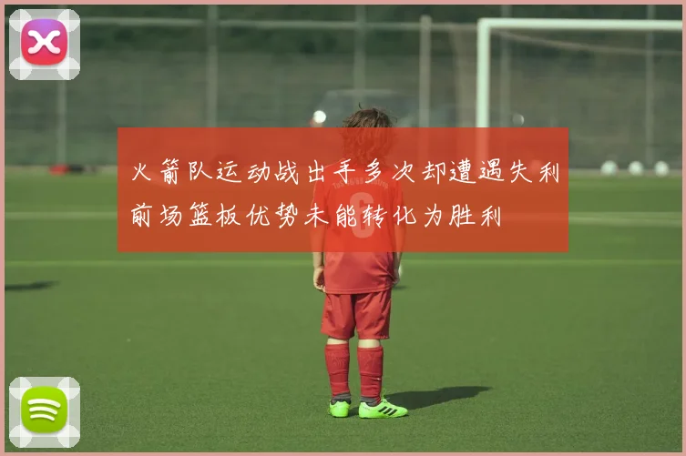 火箭队运动战出手多次却遭遇失利前场篮板优势未能转化为胜利