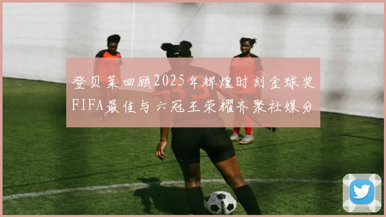 登贝莱回顾2025年辉煌时刻金球奖FIFA最佳与六冠王荣耀齐聚社媒分享