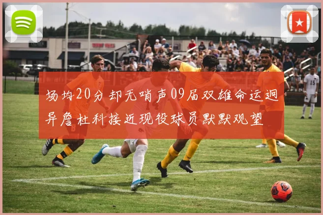 场均20分却无哨声09届双雄命运迥异詹杜科接近现役球员默默观望