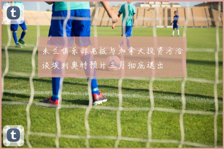 米兰俱乐部老板与加拿大投资方洽谈埃利奥特预计三月彻底退出