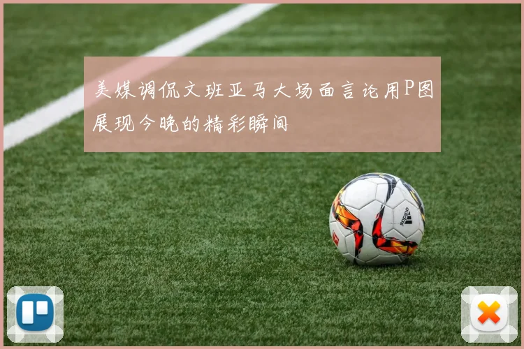 美媒调侃文班亚马大场面言论用P图展现今晚的精彩瞬间