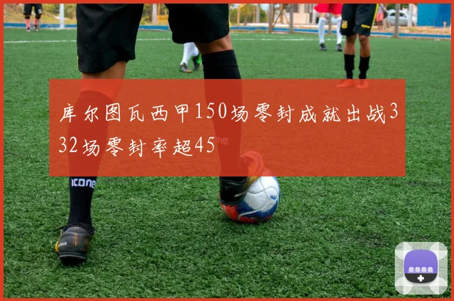 库尔图瓦西甲150场零封成就出战332场零封率超45