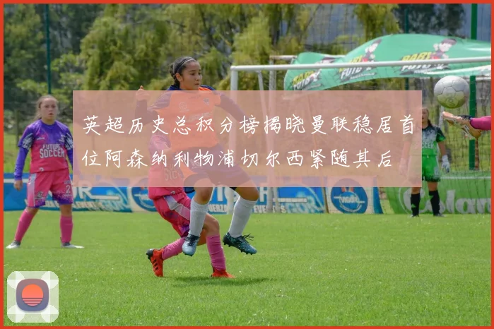 英超历史总积分榜揭晓曼联稳居首位阿森纳利物浦切尔西紧随其后