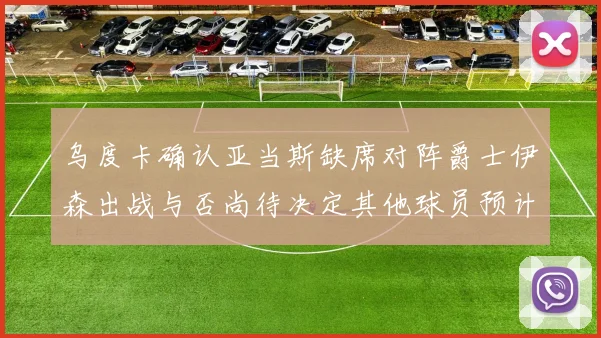 乌度卡确认亚当斯缺席对阵爵士伊森出战与否尚待决定其他球员预计均能参赛