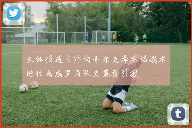 米体报道主帅向齐尔克泽承诺战术地位或成罗马队史最贵引援