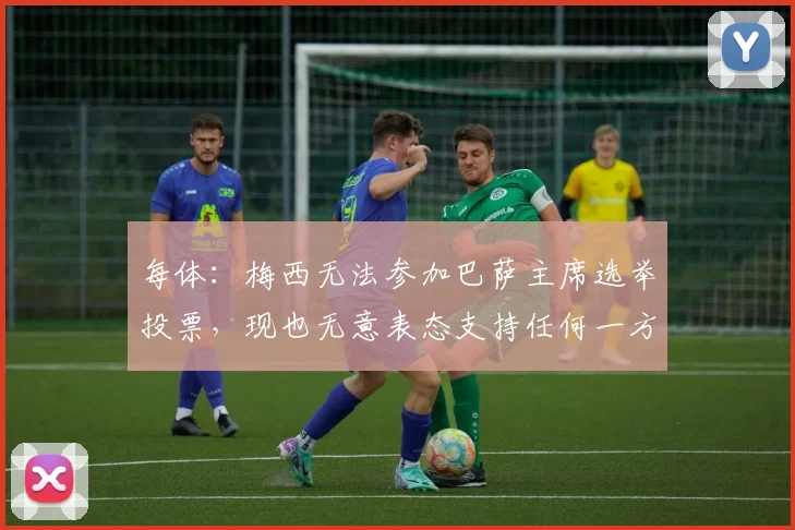每体：梅西无法参加巴萨主席选举投票，现也无意表态支持任何一方