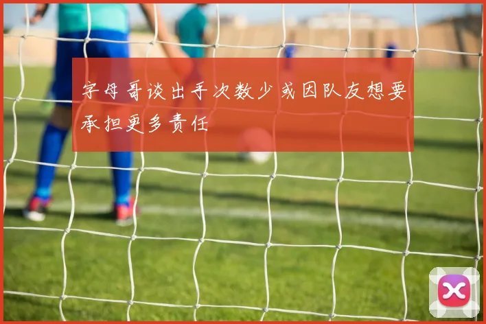 字母哥谈出手次数少或因队友想要承担更多责任