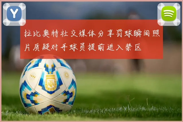 拉比奥特社交媒体分享罚球瞬间照片质疑对手球员提前进入禁区