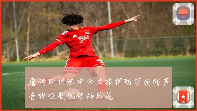 詹姆斯训练中全力指挥防守轮转声音嘶哑展现领袖风范