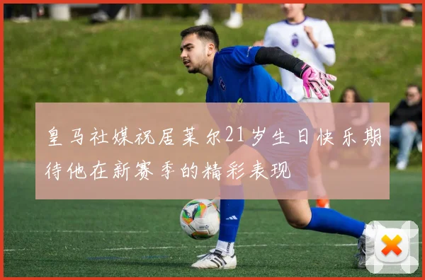皇马社媒祝居莱尔21岁生日快乐期待他在新赛季的精彩表现