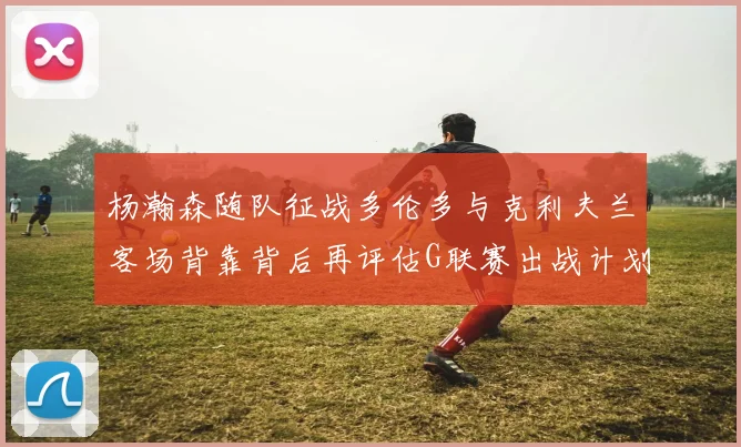 杨瀚森随队征战多伦多与克利夫兰客场背靠背后再评估G联赛出战计划