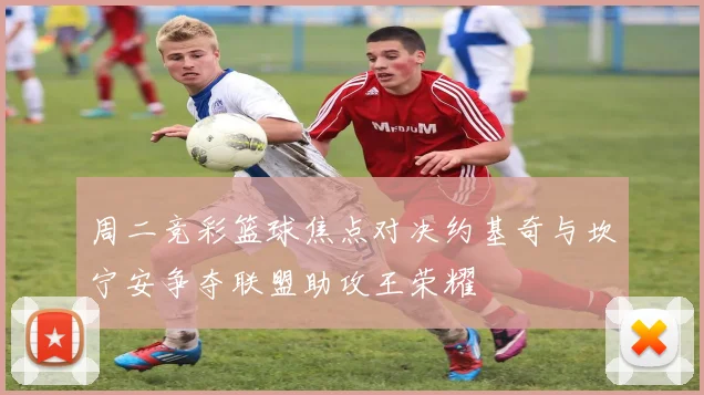 周二竞彩篮球焦点对决约基奇与坎宁安争夺联盟助攻王荣耀
