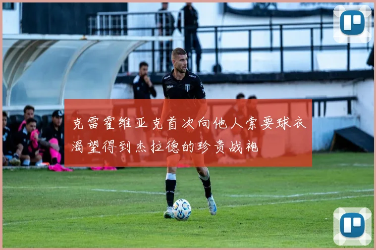 克雷霍维亚克首次向他人索要球衣渴望得到杰拉德的珍贵战袍