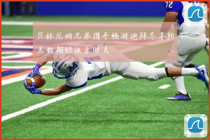贝林厄姆兄弟携手畅游迪拜尽享阳光假期的快乐时光