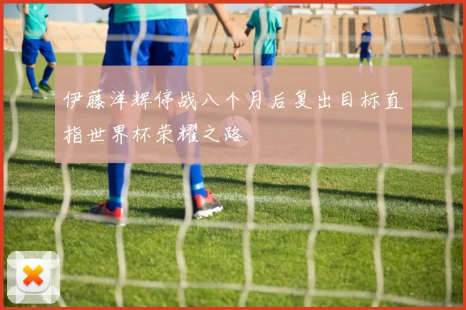 伊藤洋辉停战八个月后复出目标直指世界杯荣耀之路