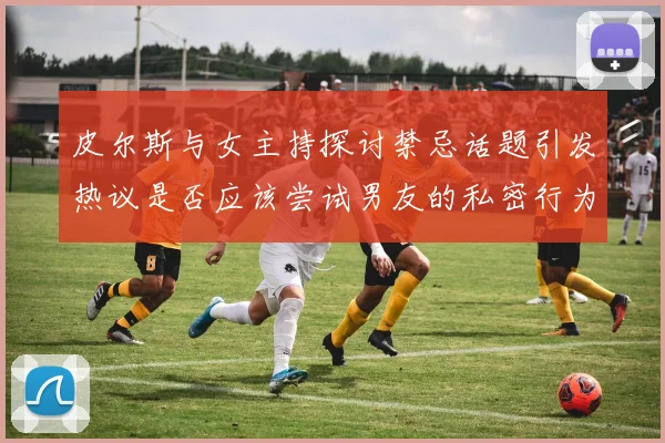 皮尔斯与女主持探讨禁忌话题引发热议是否应该尝试男友的私密行为