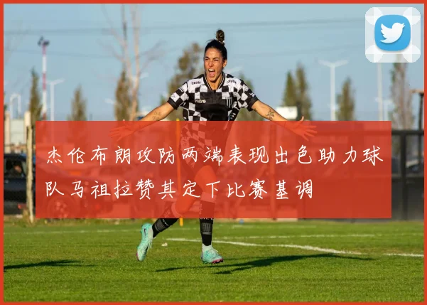 杰伦布朗攻防两端表现出色助力球队马祖拉赞其定下比赛基调