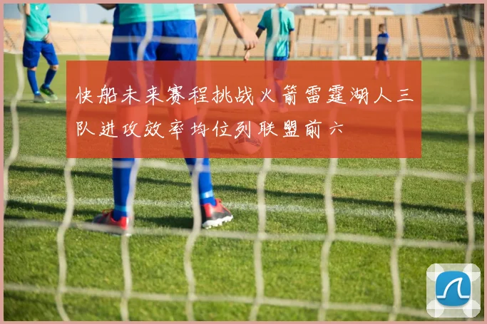 快船未来赛程挑战火箭雷霆湖人三队进攻效率均位列联盟前六