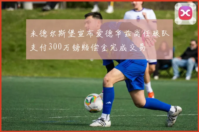米德尔斯堡宣布爱德华兹离任狼队支付300万镑赔偿金完成交易