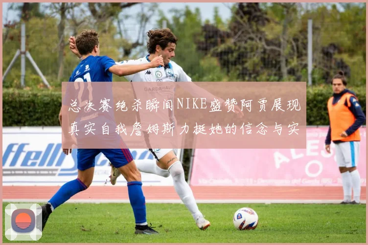 总决赛绝杀瞬间NIKE盛赞阿贾展现真实自我詹姆斯力挺她的信念与实力