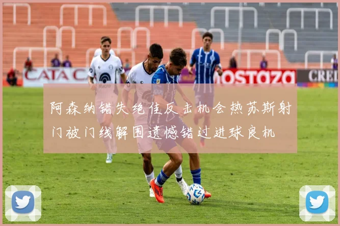 阿森纳错失绝佳反击机会热苏斯射门被门线解围遗憾错过进球良机
