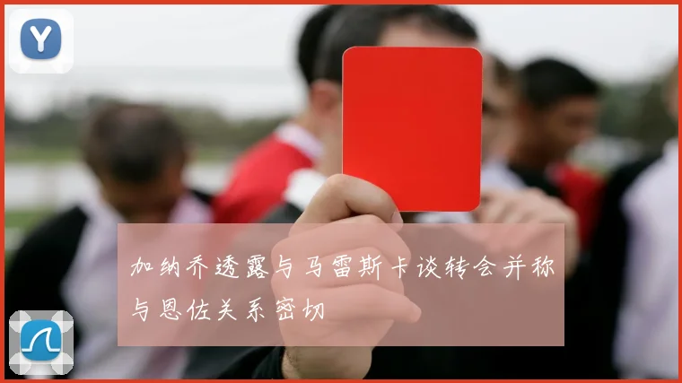 加纳乔透露与马雷斯卡谈转会并称与恩佐关系密切