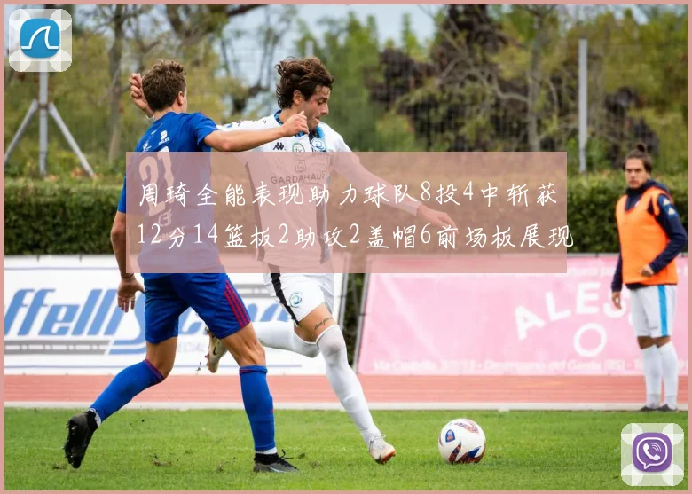 周琦全能表现助力球队8投4中斩获12分14篮板2助攻2盖帽6前场板展现实力