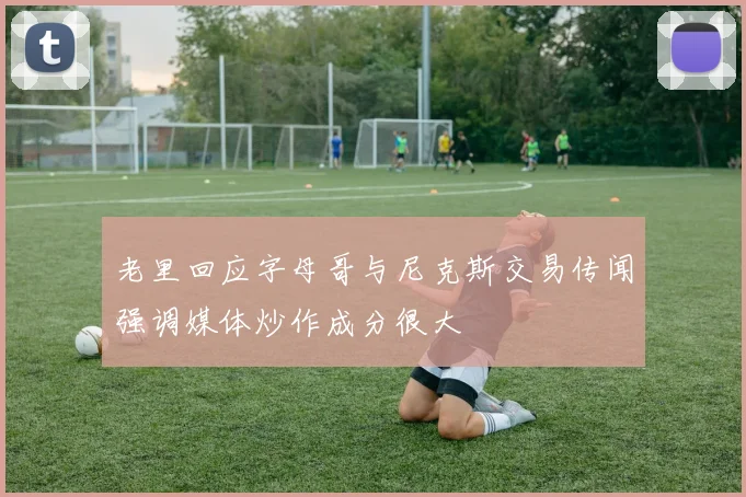 老里回应字母哥与尼克斯交易传闻强调媒体炒作成分很大