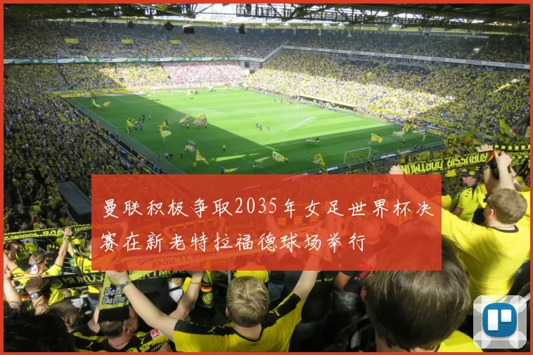 曼联积极争取2035年女足世界杯决赛在新老特拉福德球场举行