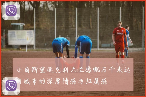 小南斯重返克利夫兰感慨万千表达对城市的深厚情感与归属感
