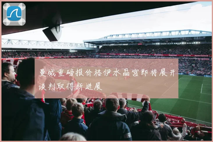 曼城重磅报价格伊水晶宫即将展开谈判取得新进展
