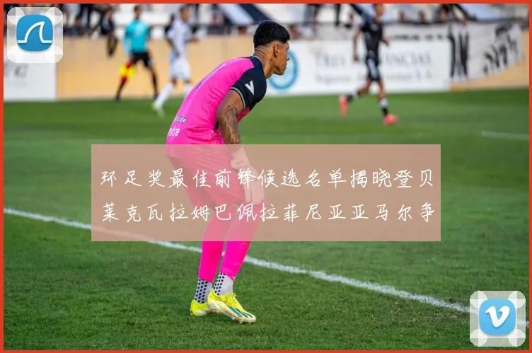 环足奖最佳前锋候选名单揭晓登贝莱克瓦拉姆巴佩拉菲尼亚亚马尔争夺荣耀