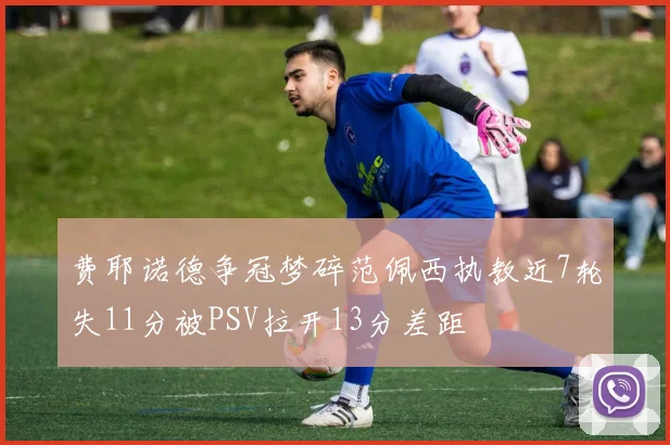 费耶诺德争冠梦碎范佩西执教近7轮失11分被PSV拉开13分差距