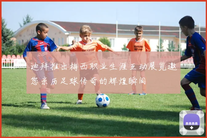 迪拜推出梅西职业生涯互动展览邀您亲历足球传奇的辉煌瞬间
