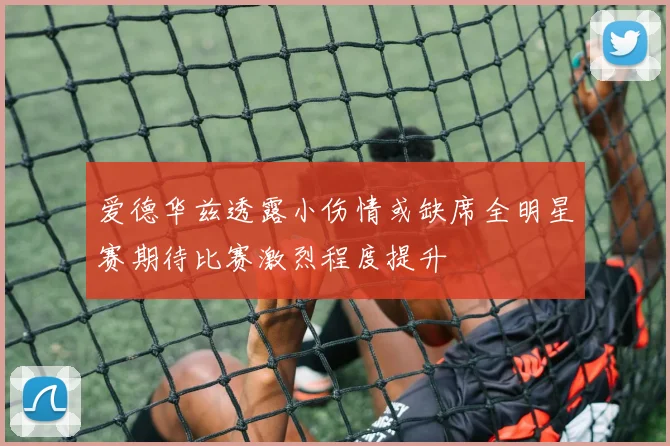 爱德华兹透露小伤情或缺席全明星赛期待比赛激烈程度提升