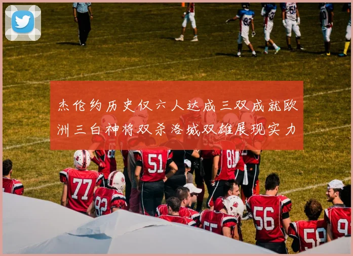 杰伦约历史仅六人达成三双成就欧洲三白神将双杀洛城双雄展现实力