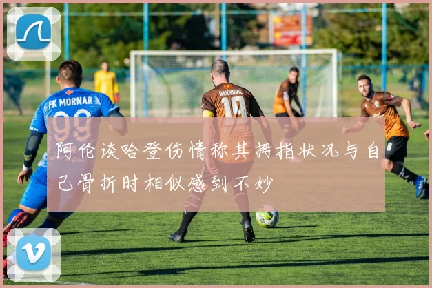 阿伦谈哈登伤情称其拇指状况与自己骨折时相似感到不妙