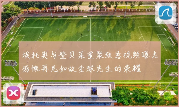 埃托奥与登贝莱重聚致意视频曝光感慨再见如故金球先生的荣耀