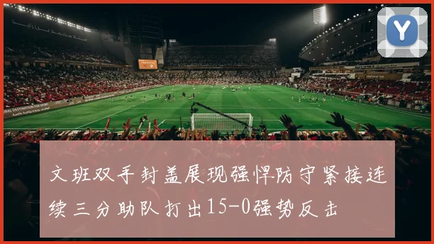 文班双手封盖展现强悍防守紧接连续三分助队打出15-0强势反击